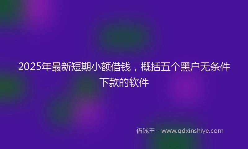2025年最新短期小额借钱，概括五个黑户无条件下款的软件