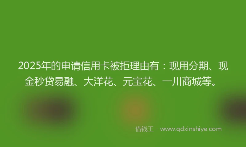 2025年的申请信用卡被拒理由有：现用分期、现金秒贷易融、大洋花、元宝花、一川商城等。