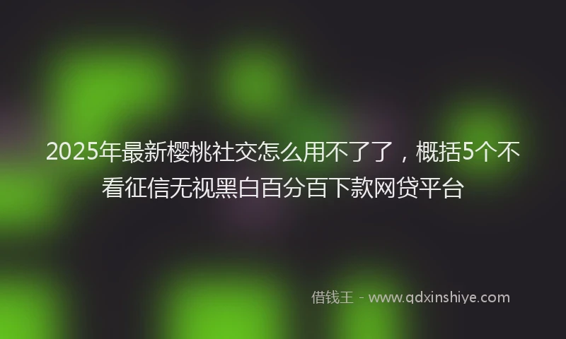 2025年最新樱桃社交怎么用不了了，概括5个不看征信无视黑白百分百下款网贷平台