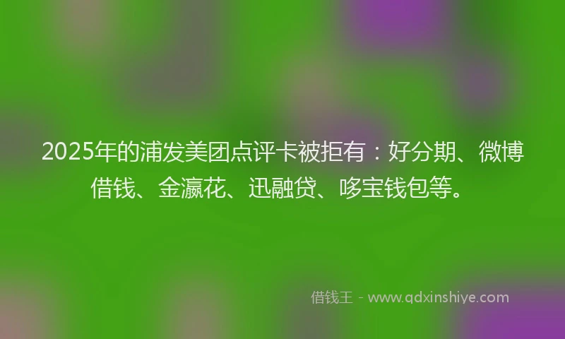 2025年的浦发美团点评卡被拒有：好分期、微博借钱、金瀛花、迅融贷、哆宝钱包等。