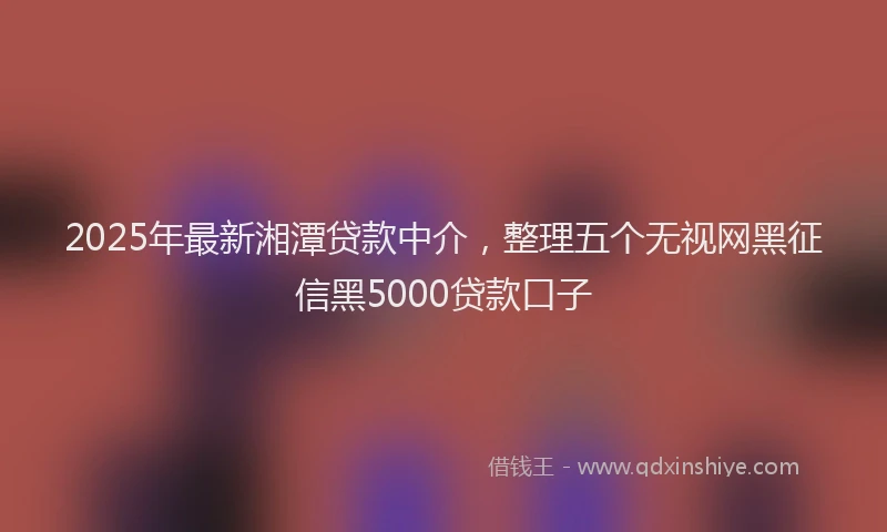 2025年最新湘潭贷款中介，整理五个无视网黑征信黑5000贷款口子