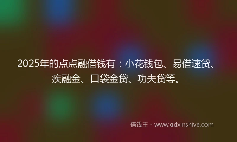 2025年的点点融借钱有：小花钱包、易借速贷、疾融金、口袋金贷、功夫贷等。