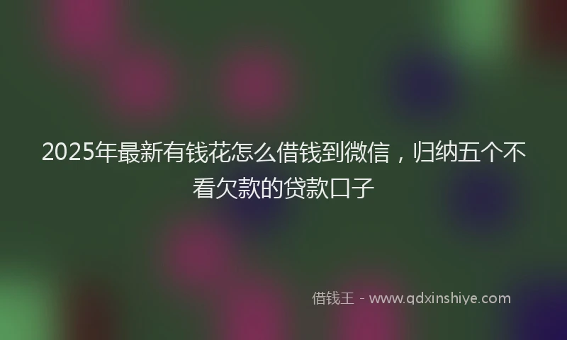 2025年最新有钱花怎么借钱到微信，归纳五个不看欠款的贷款口子