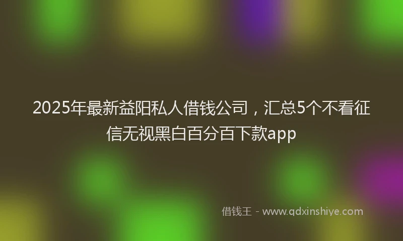 2025年最新益阳私人借钱公司，汇总5个不看征信无视黑白百分百下款app