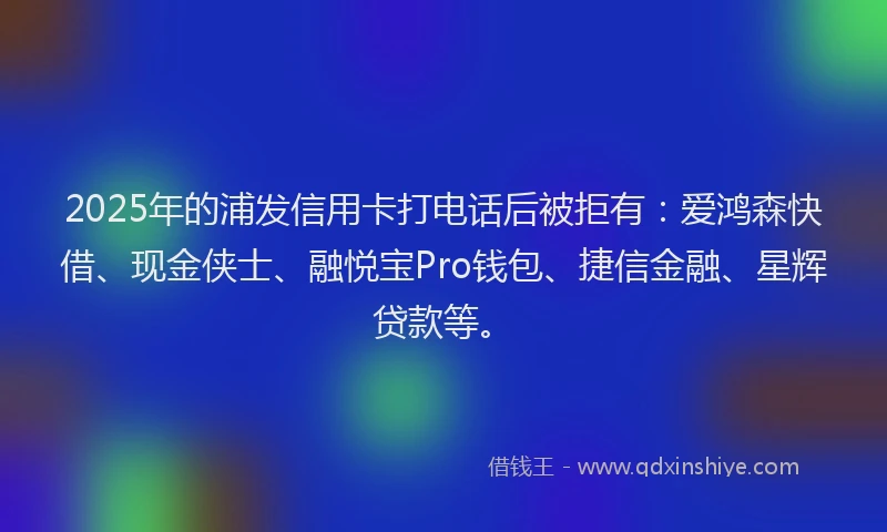 2025年的浦发信用卡打电话后被拒有：爱鸿森快借、现金侠士、融悦宝Pro钱包、捷信金融、星辉贷款等。