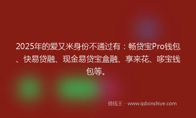 2025年的爱又米身份不通过有：畅贷宝Pro钱包、快易贷融、现金易贷宝盒融、享来花、哆宝钱包等。