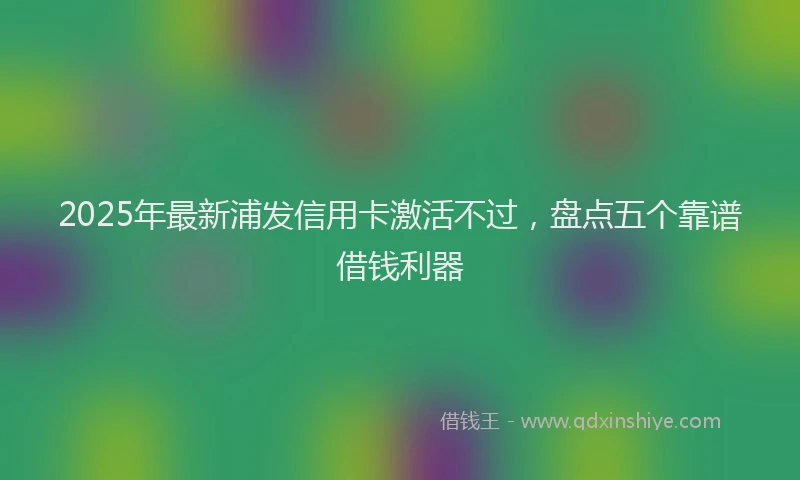2025年最新浦发信用卡激活不过，盘点五个靠谱借钱利器