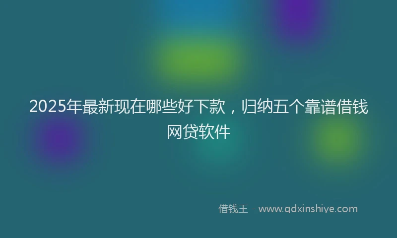 2025年最新现在哪些好下款，归纳五个靠谱借钱网贷软件