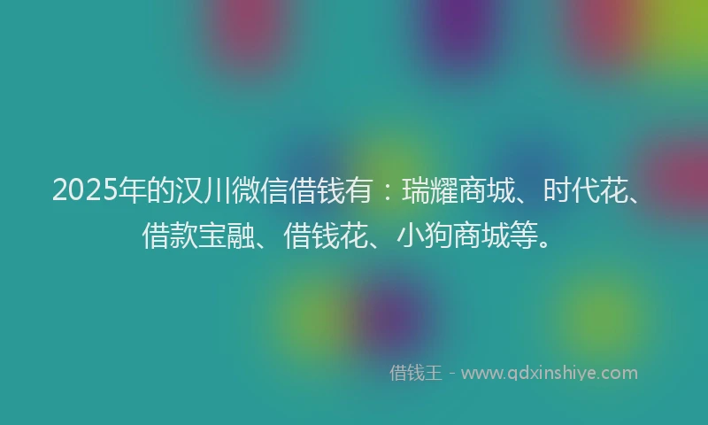 2025年的汉川微信借钱有：瑞耀商城、时代花、借款宝融、借钱花、小狗商城等。