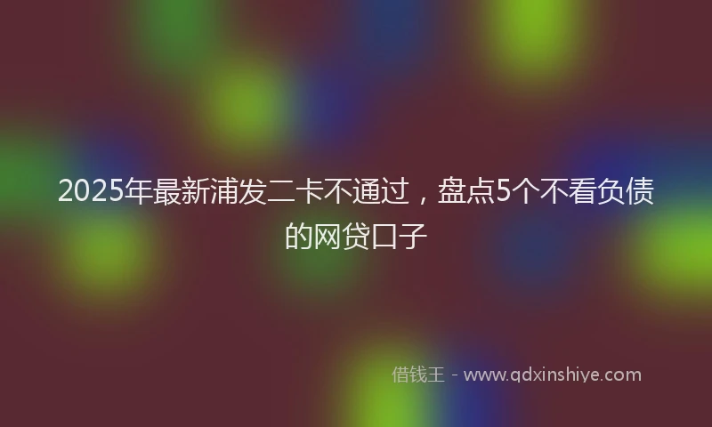 2025年最新浦发二卡不通过，盘点5个不看负债的网贷口子