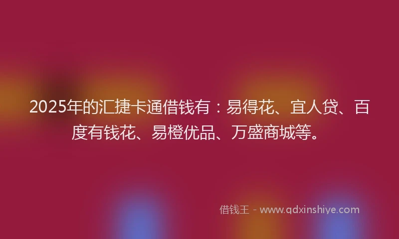 2025年的汇捷卡通借钱有：易得花、宜人贷、百度有钱花、易橙优品、万盛商城等。