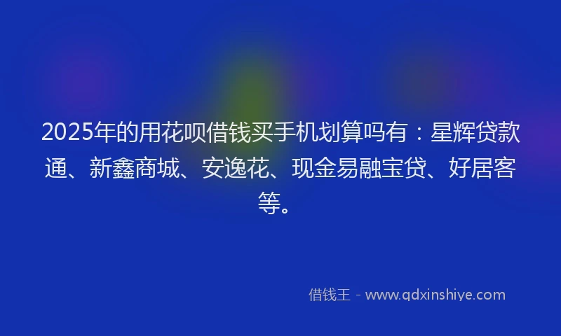 2025年的用花呗借钱买手机划算吗有：星辉贷款通、新鑫商城、安逸花、现金易融宝贷、好居客等。