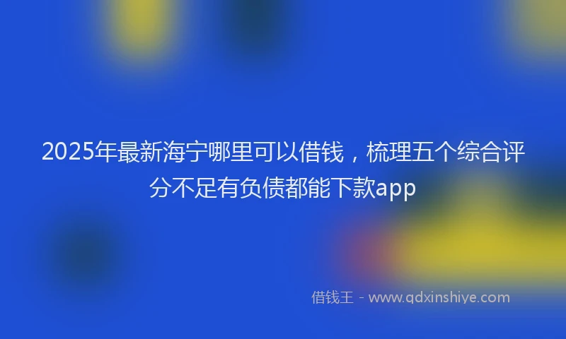2025年最新海宁哪里可以借钱，梳理五个综合评分不足有负债都能下款app