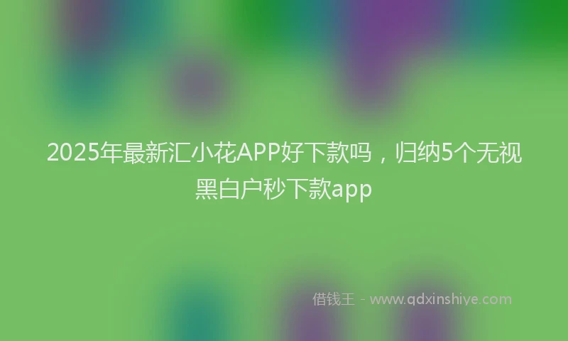 2025年最新汇小花APP好下款吗，归纳5个无视黑白户秒下款app