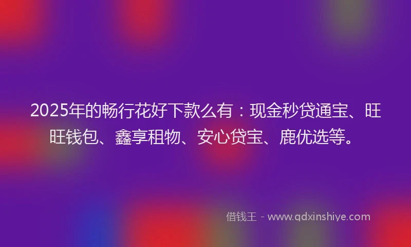 2025年的畅行花好下款么有：现金秒贷通宝、旺旺钱包、鑫享租物、安心贷宝、鹿优选等。