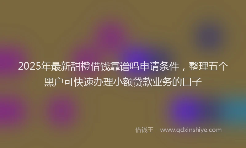 2025年最新甜橙借钱靠谱吗申请条件，整理五个黑户可快速办理小额贷款业务的口子