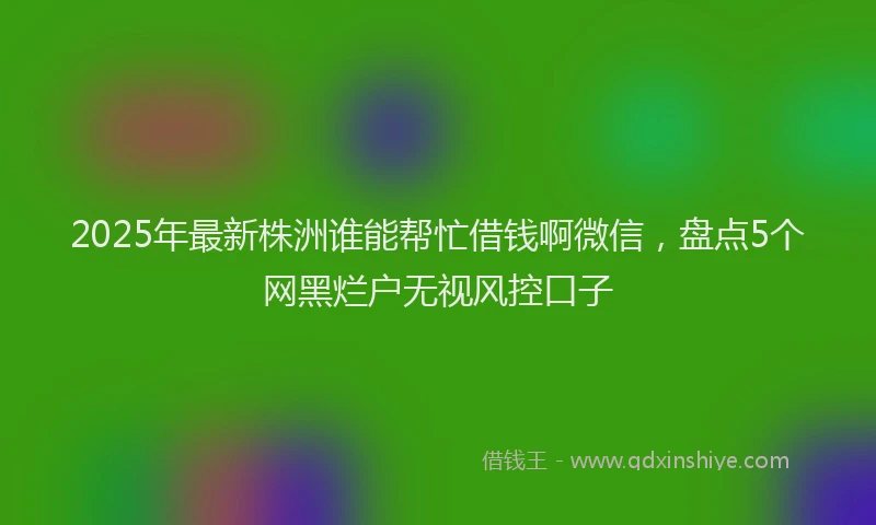 2025年最新株洲谁能帮忙借钱啊微信，盘点5个网黑烂户无视风控口子