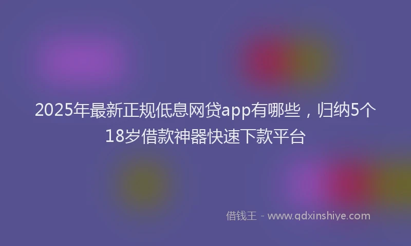 2025年最新正规低息网贷app有哪些，归纳5个18岁借款神器快速下款平台