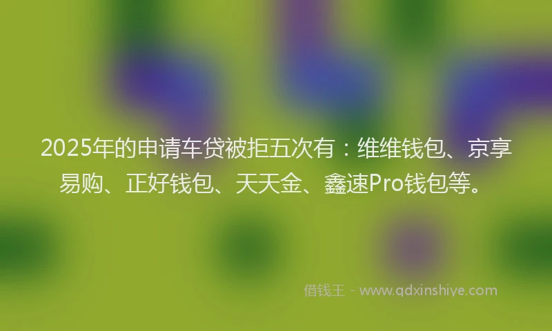 2025年的申请车贷被拒五次有：维维钱包、京享易购、正好钱包、天天金、鑫速Pro钱包等。