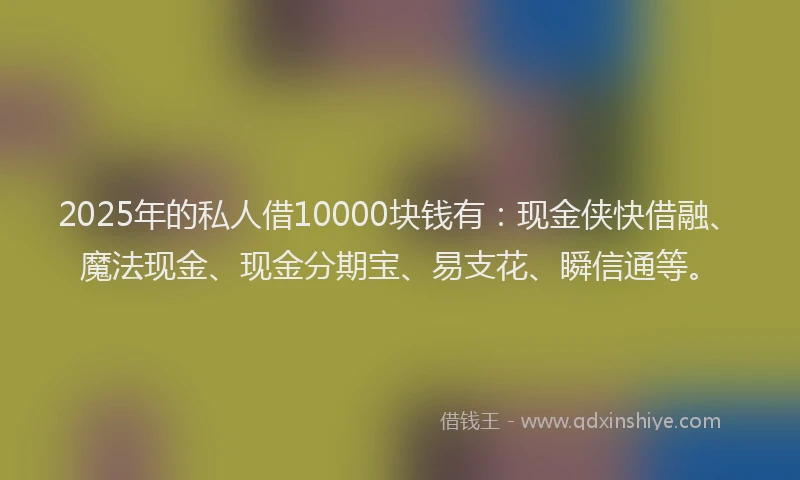 2025年的私人借10000块钱有：现金侠快借融、魔法现金、现金分期宝、易支花、瞬信通等。