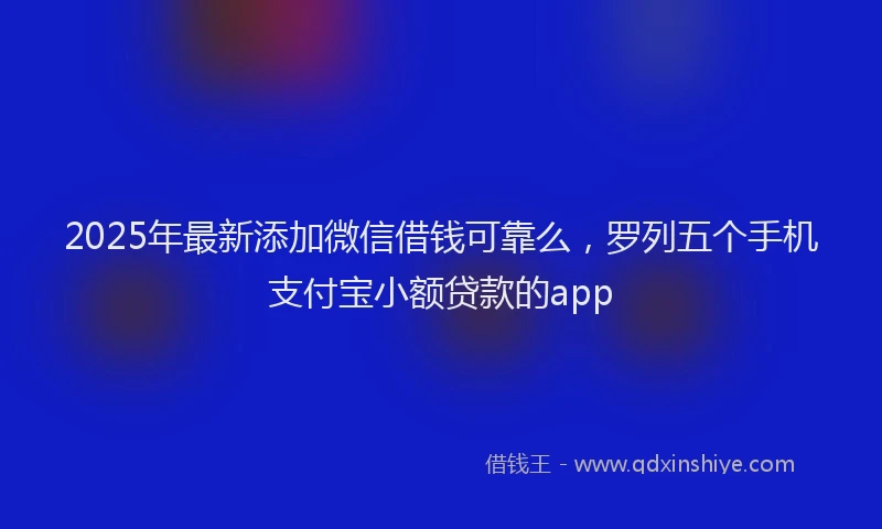2025年最新添加微信借钱可靠么，罗列五个手机支付宝小额贷款的app