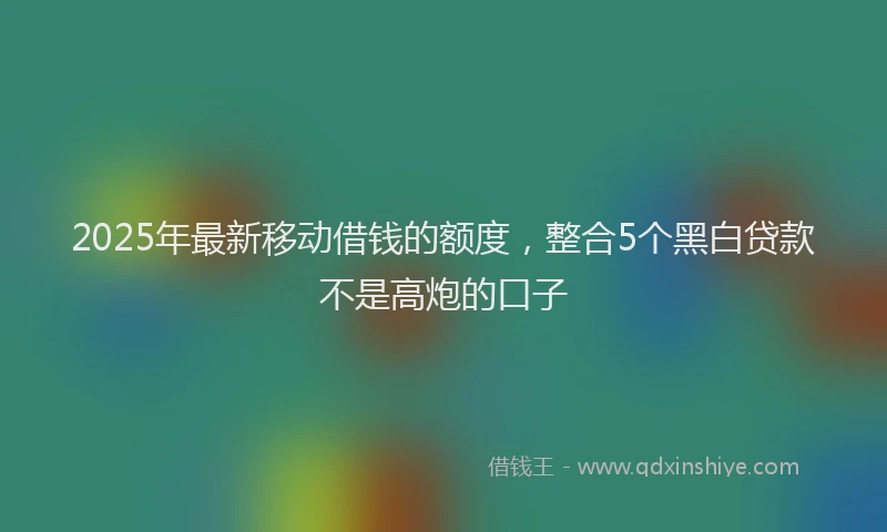 2025年最新移动借钱的额度，整合5个黑白贷款不是高炮的口子