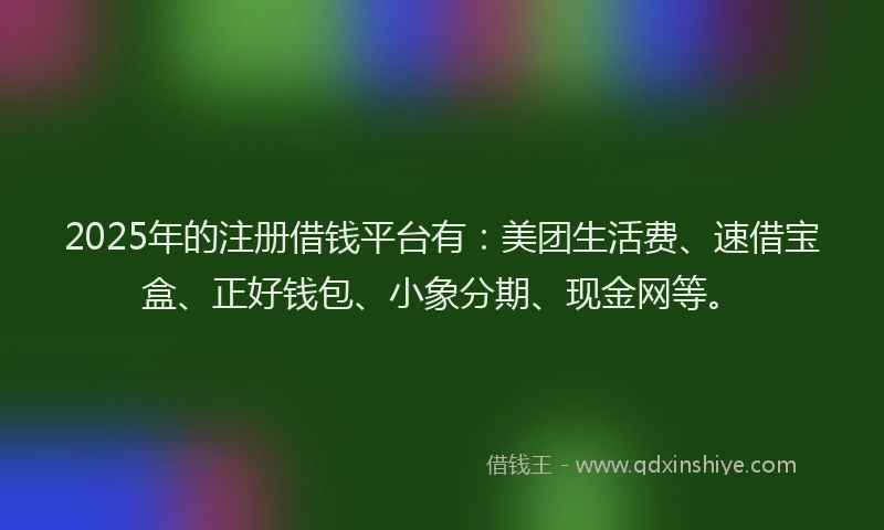 2025年的注册借钱平台有：美团生活费、速借宝盒、正好钱包、小象分期、现金网等。