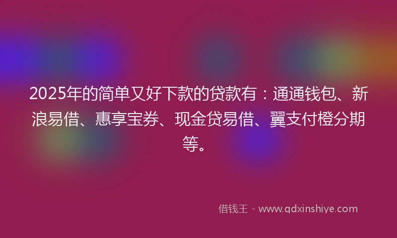 2025年的简单又好下款的贷款有：通通钱包、新浪易借、惠享宝券、现金贷易借、翼支付橙分期等。