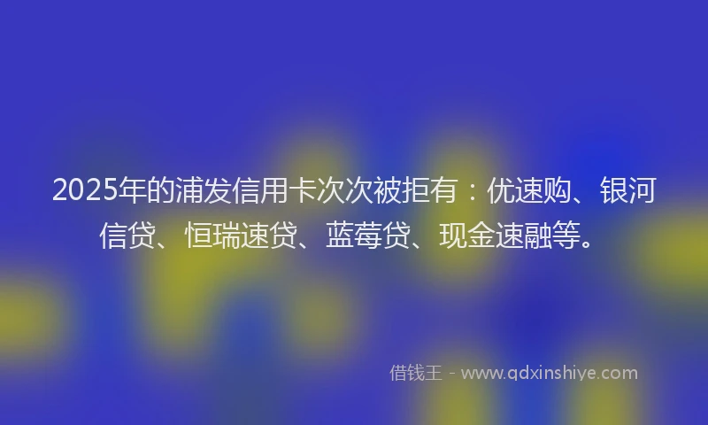 2025年的浦发信用卡次次被拒有：优速购、银河信贷、恒瑞速贷、蓝莓贷、现金速融等。