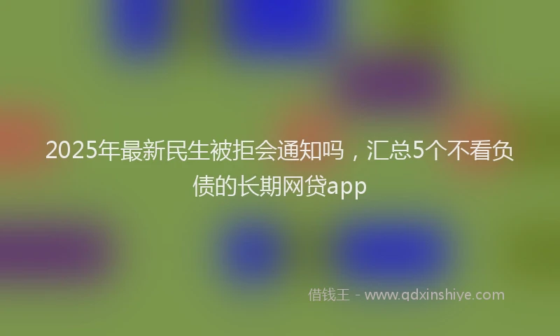 2025年最新民生被拒会通知吗，汇总5个不看负债的长期网贷app