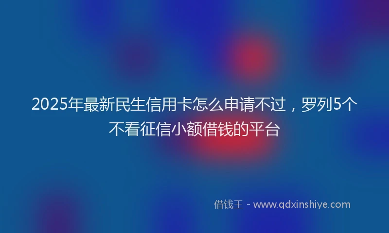 2025年最新民生信用卡怎么申请不过，罗列5个不看征信小额借钱的平台