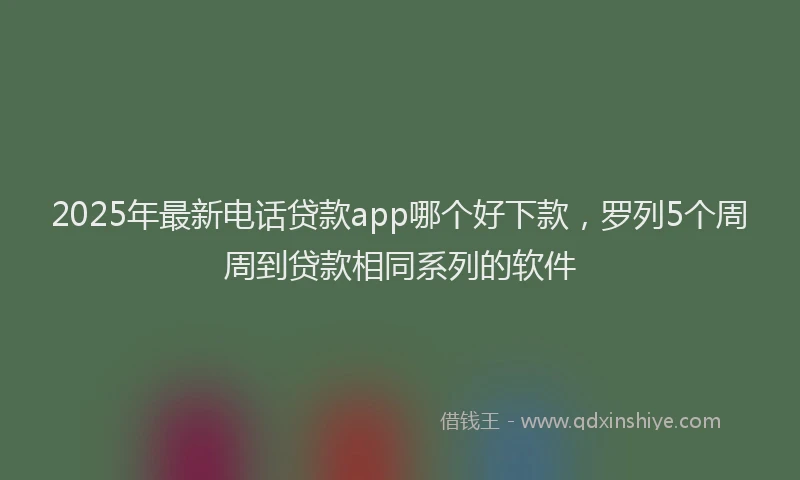 2025年最新电话贷款app哪个好下款，罗列5个周周到贷款相同系列的软件