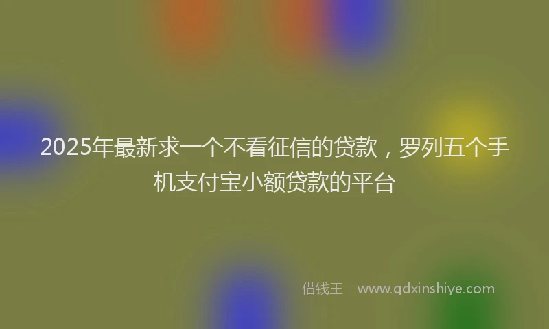 2025年最新求一个不看征信的贷款，罗列五个手机支付宝小额贷款的平台