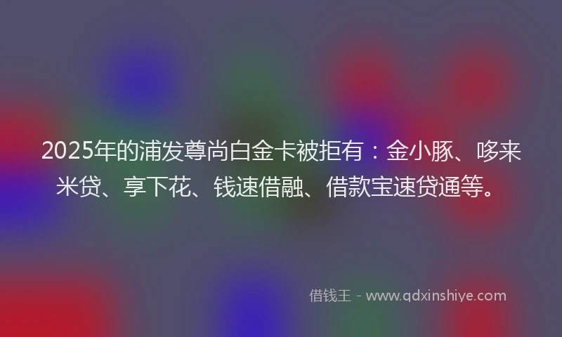2025年的浦发尊尚白金卡被拒有：金小豚、哆来米贷、享下花、钱速借融、借款宝速贷通等。