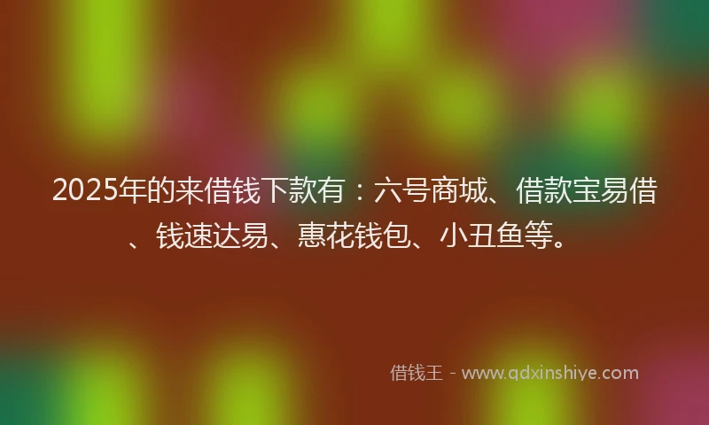 2025年的来借钱下款有：六号商城、借款宝易借、钱速达易、惠花钱包、小丑鱼等。