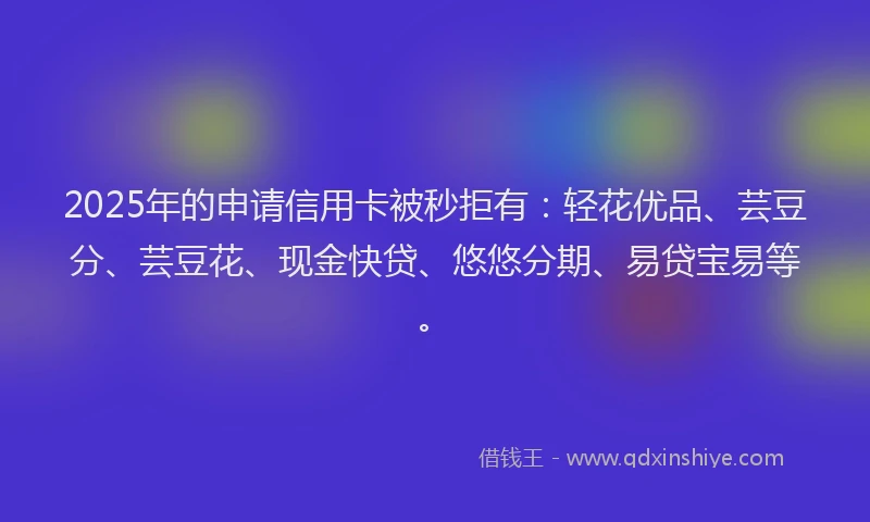 2025年的申请信用卡被秒拒有：轻花优品、芸豆分、芸豆花、现金快贷、悠悠分期、易贷宝易等。