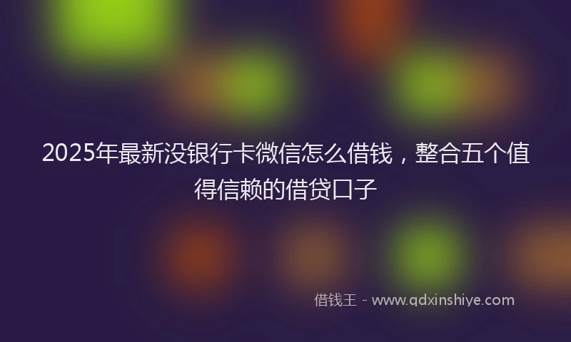 2025年最新没银行卡微信怎么借钱，整合五个值得信赖的借贷口子