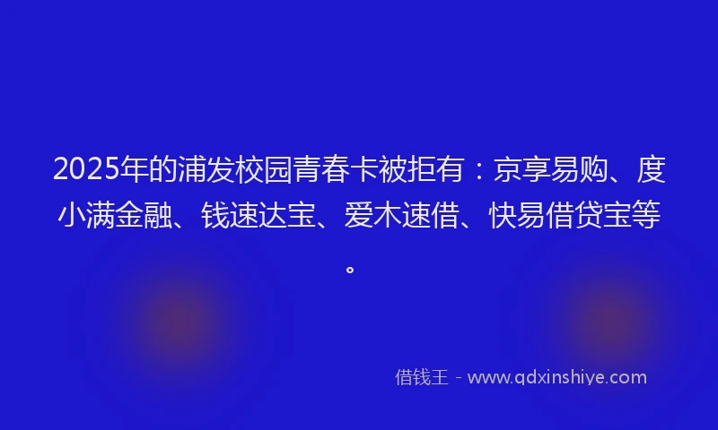 2025年的浦发校园青春卡被拒有：京享易购、度小满金融、钱速达宝、爱木速借、快易借贷宝等。
