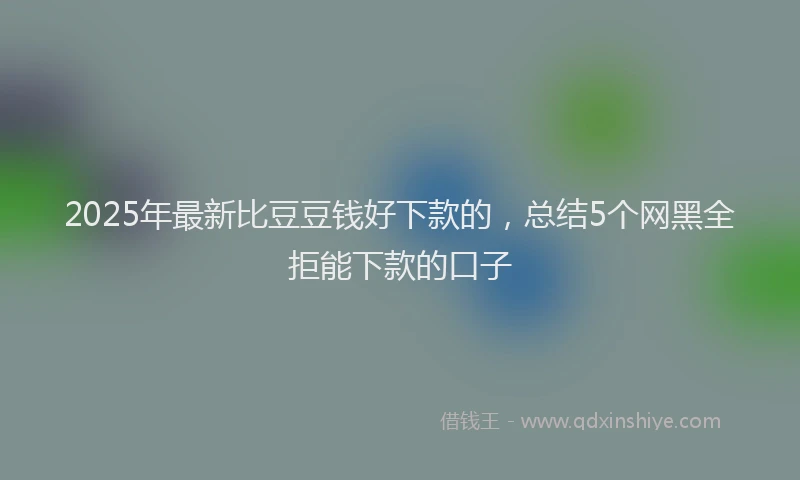 2025年最新比豆豆钱好下款的，总结5个网黑全拒能下款的口子