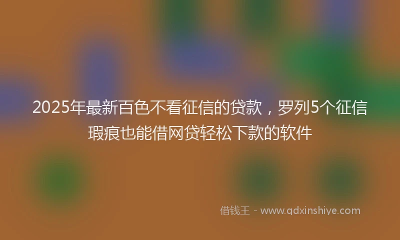 2025年最新百色不看征信的贷款，罗列5个征信瑕疵也能借网贷轻松下款的软件