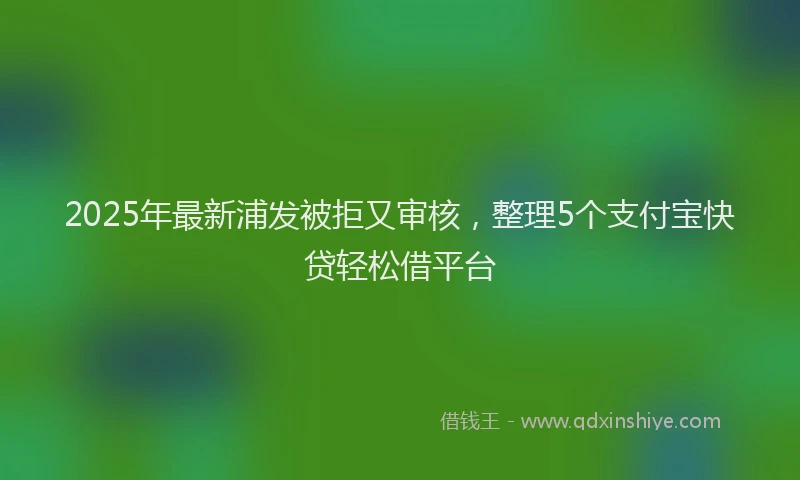 2025年最新浦发被拒又审核，整理5个支付宝快贷轻松借平台