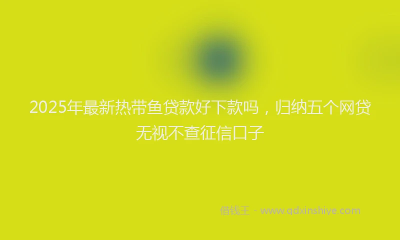 2025年最新热带鱼贷款好下款吗，归纳五个网贷无视不查征信口子