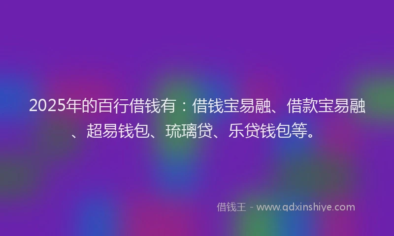 2025年的百行借钱有：借钱宝易融、借款宝易融、超易钱包、琉璃贷、乐贷钱包等。