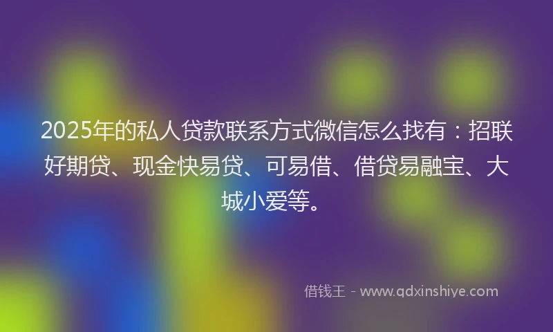 2025年的私人贷款联系方式微信怎么找有：招联好期贷、现金快易贷、可易借、借贷易融宝、大城小爱等。