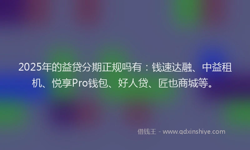 2025年的益贷分期正规吗有：钱速达融、中益租机、悦享Pro钱包、好人贷、匠也商城等。