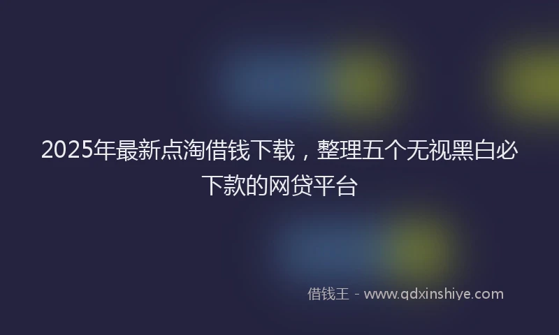 2025年最新点淘借钱下载，整理五个无视黑白必下款的网贷平台