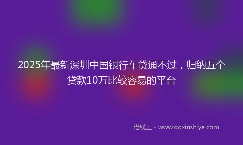 2025年最新深圳中国银行车贷通不过，归纳五个贷款10万比较容易的平台