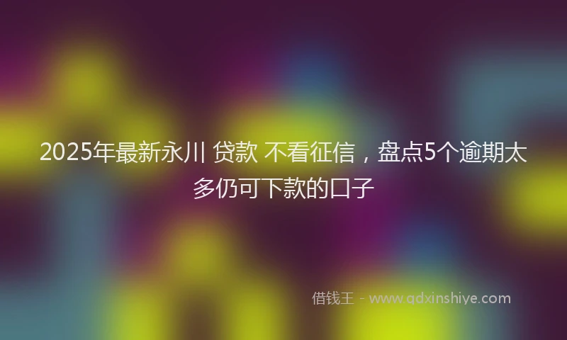 2025年最新永川 贷款 不看征信，盘点5个逾期太多仍可下款的口子