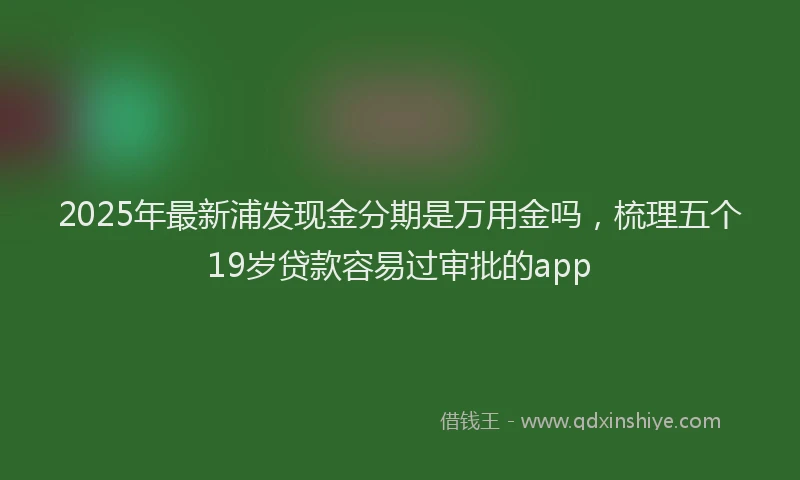 2025年最新浦发现金分期是万用金吗，梳理五个19岁贷款容易过审批的app