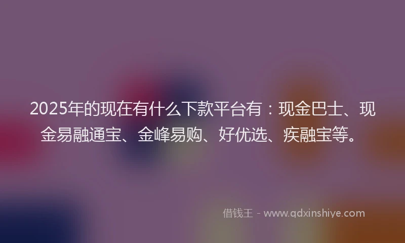 2025年的现在有什么下款平台有：现金巴士、现金易融通宝、金峰易购、好优选、疾融宝等。